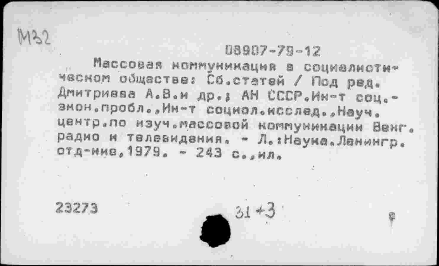 ﻿03907-79-12
Массовая коммуникаций а соцкалнсти'1* мвско.м общастве: Сб.статей / Под рвд. Дмитриева А.8.и др.г АН СССР.Ин-тсоц.-эмон.пробл.,Ин-т социол«исслед.,Науч. центр.по изуч„массорой коммуникации Венг радио и телевидения. - Л.IНаука.Ланингр. отд-ние,1979. - 243 с.,ил.
23273
